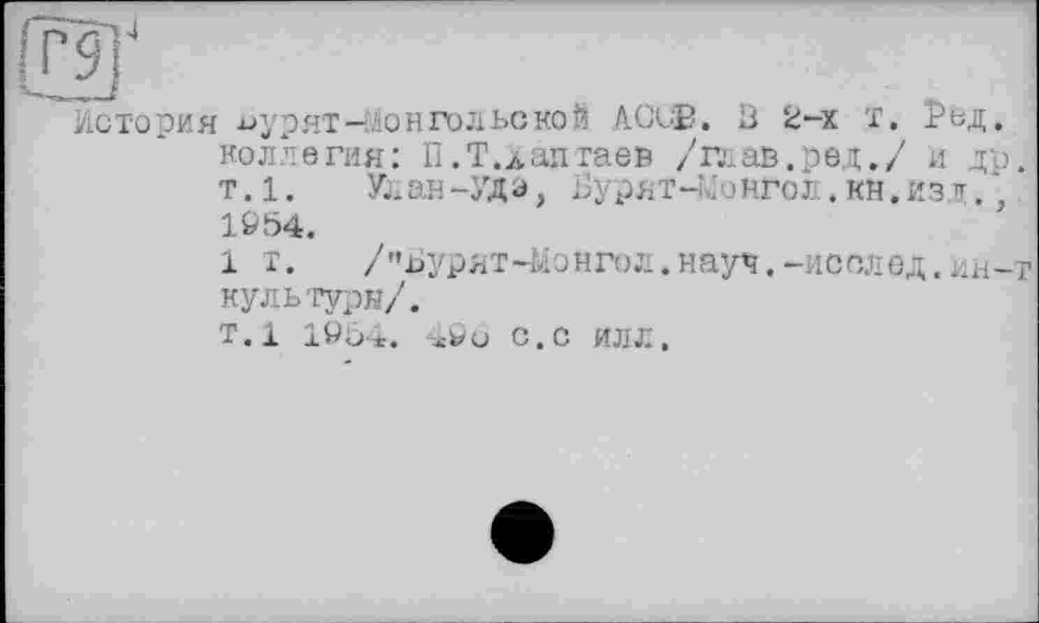 ﻿4
История ^урят-Монгольской ACÙB. Ö 2-х Т. Рьд, коллегия: П.Т.даптаев /глав.ред./ и др. т.1. Улан-УДа, Бурят-Монгол.Кй.изл., W54.
1 т.	/’’ЬУрЯТ-ЬІОНГОЛ. НЯуЧ. —ИССЛЄД. ИН-Т
культуры/.
т.1 10Ö4. 4ÖO с.С ИЛЛ.